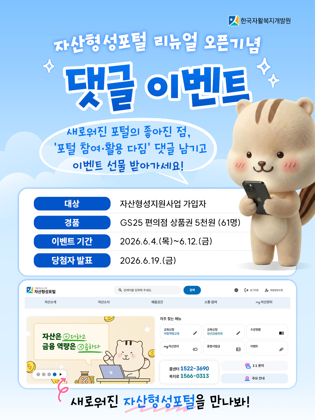 자산형성포털 리뉴얼 오픈 기념 댓글 이벤트 새로워진 포털의 좋아진 점, 포털 참여, 활용 다짐 댓글 남기고 이벤트 선물 받아가세요! 대상: 자산형성지원사업 가입자, 경품: gs25 편의점 상품권 5천원(61명) 이벤트 기간 2026.6.4. (목) ~ 6.12.(금) 당첨자 발표 2026.6.19(금)