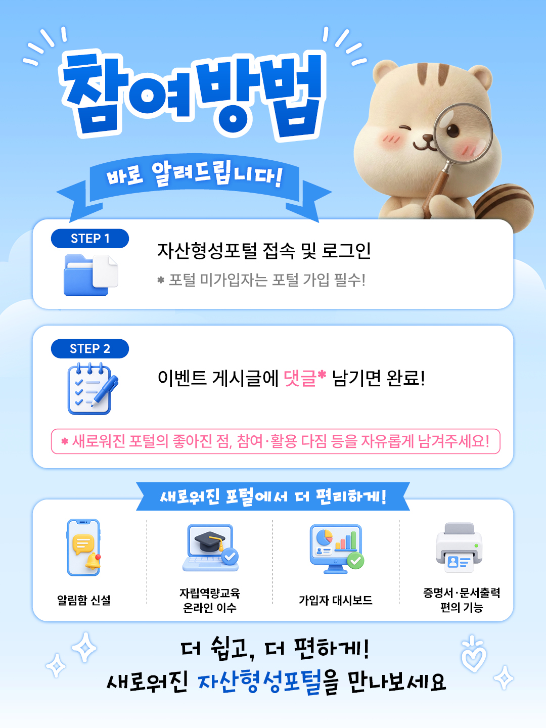 참여방법 바로 알려드립니다. 자산형성포털 접속 및 로그인 *포털 미가입자는 포털 가입 필수! 이벤트 게시글에 댓글 남기면 완료! *새로워진 포털의 좋아진 점, 참여 활용다짐 등을 자유롭게 남겨주세요! 새로워진 포털에서 더 편리하게! 알림함 신설, 자립역량교육 온라인 이수, 가입자 대시보드, 증명서 문서출력 편의 기능, 더 쉽고, 더 편하게! 새로워진 자산형성포털을 만나보세요!