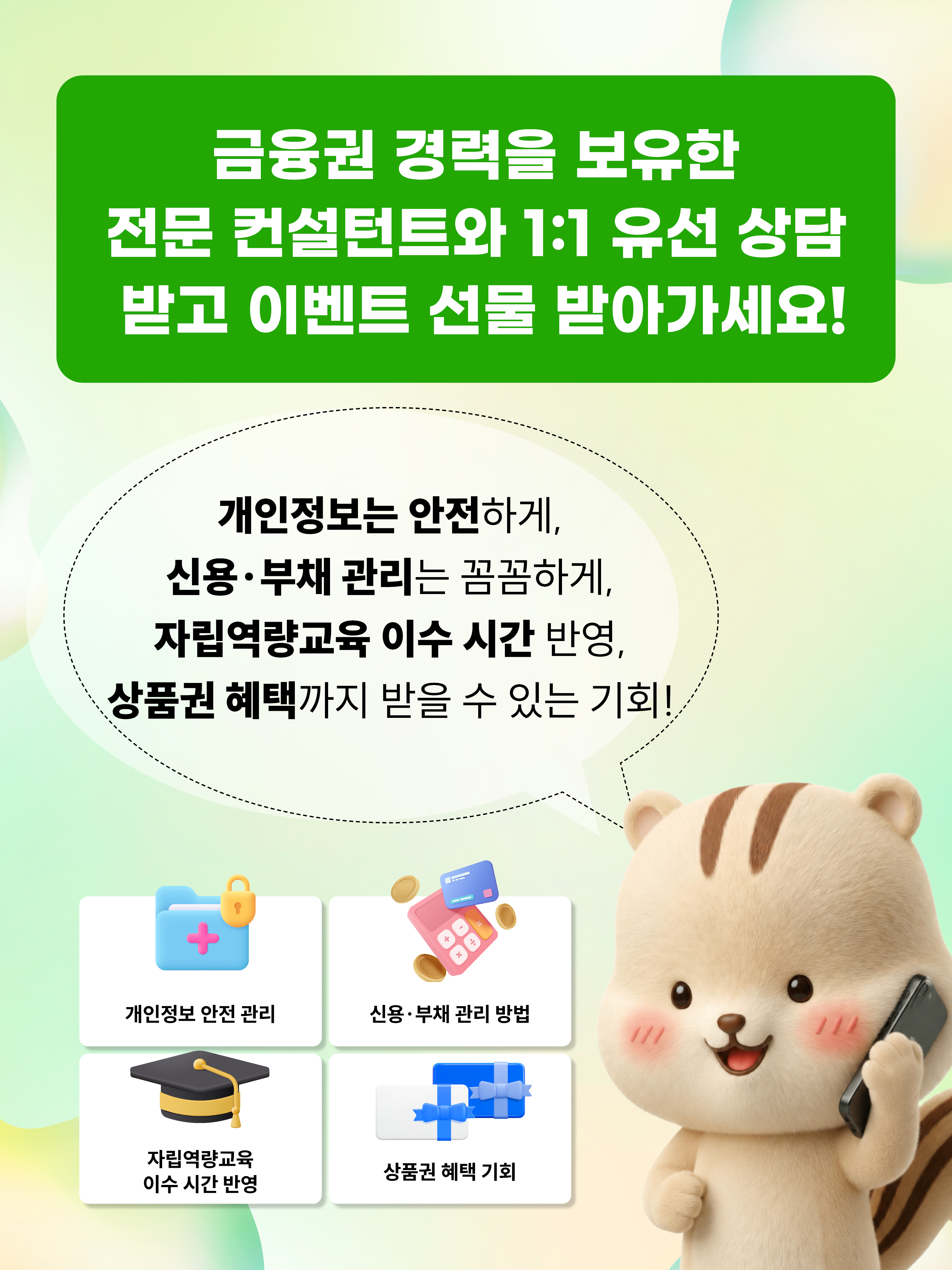금융권 경력을 보유한 전문 컨설턴트와 1:1 유선 상담 받고 이벤트 선물 받아가세요! 개인정보는 안전하게, 신용부채관리는 꼼꼼하게, 자립역량교육 이수 시간 반영, 상품권 헤택까지 받을 수 있는 기회!, 