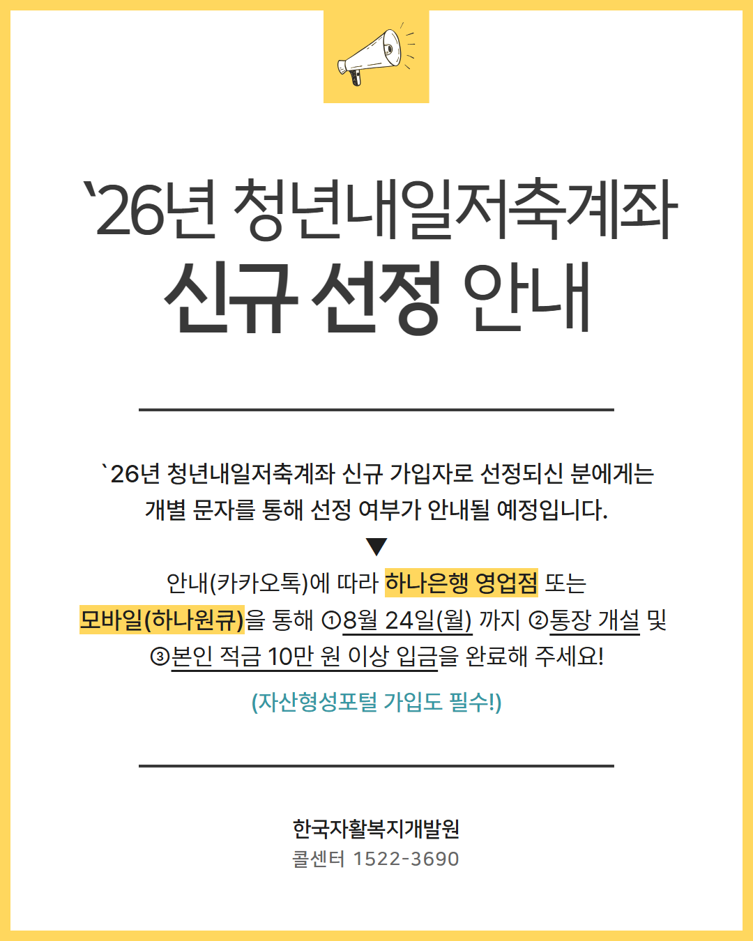 `26년 청년내일저축계좌 신규 선정 안내 `26년 청년내일저축계좌 신규 가입자로 선정되신 분에게는 개별 문자를 통해 선정 여부가 안내될 예정입니다. ▼ 안내(카카오톡)에 따라 하나은행 영업점 또는 모바일(하나원큐)을 통해 ①8월 24일(월) 까지 ②통장 개설 및  ③본인 적금 10만 원 이상 입금을 완료해 주세요! 자산형성포털 가입도 필수! 한국자활복지개발원 콜센터 1522-3690