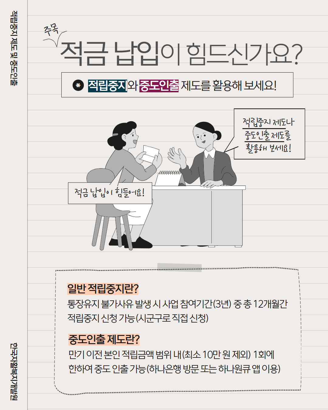 적립중지 제도 및 중도인출 한국자활복지개발원 주목 적금납입이 힘드신가요? 적립중지와 중도인출 제도를 활용해 보세요! 적금납입이 힘들어요! 적립중지 제도나 중도인출제도를 활용해 보세요! 일반 적립중지란? 통장유지 불가 사유 발생 시 사업참여기간(3년)중 총 12개월간 적립중지 신청 가능(시군구로 직접신청) 중도인출제도란? 만기 이전 적립금액 범위 내(최소10만원제외) 1회에 한하여 중도 인출 가능(하나은행 방문 또는 하나원큐 앱 이용)