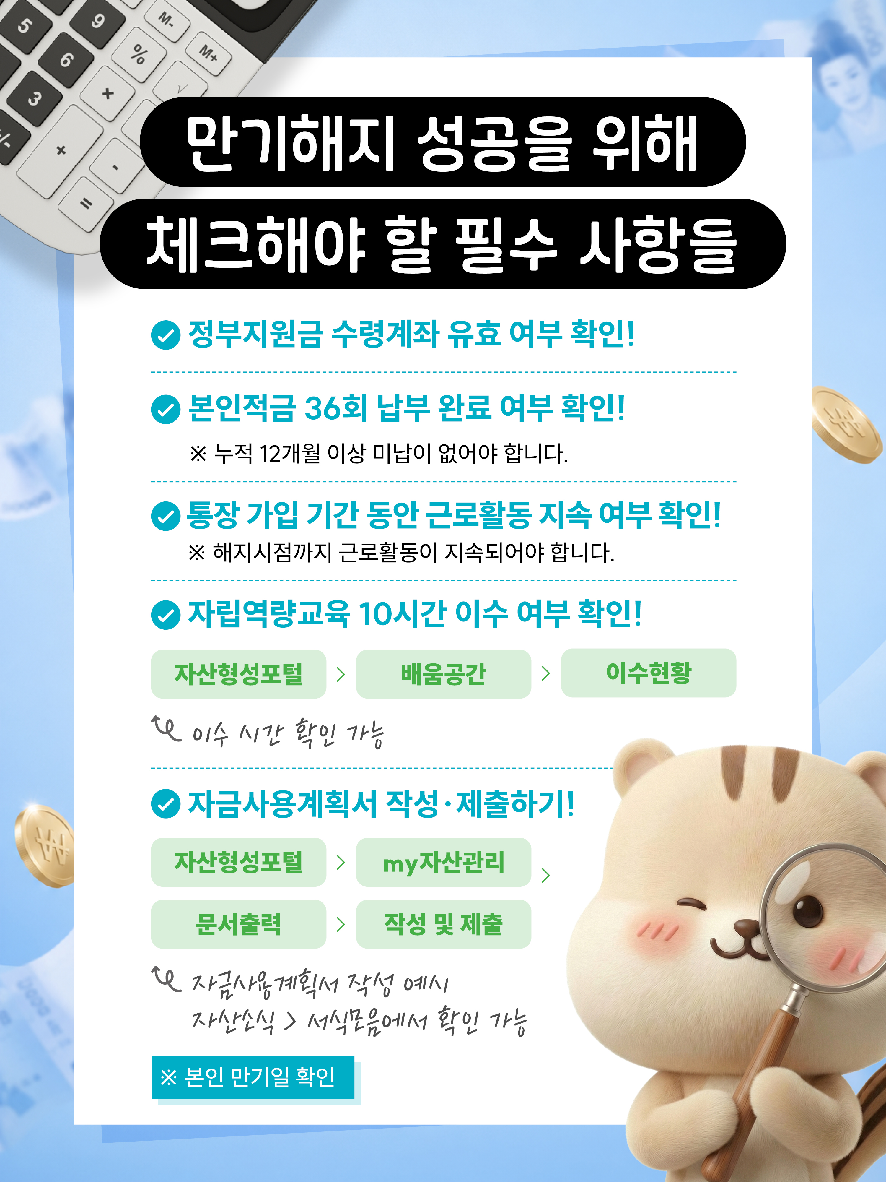 만기해지 성공을 위해 체크해야 할 필수 사항들 정부지원금 수령계좌 유효 여부 확인 ! 본인적금 36회 납부 완료 여부 확인! 누적 12개월 이상 미납이 없어야 합니다. 통장 가입기간동안 근로활동 지속 여부 확인! 해지시점까지 근로활동이 지속되어야 합니다. 자립역량교육 10시간 이수 여부 확인! 자산형성포털배움공간이수현황 이수시간확인가능 자금사용계획서 작성,제출하기! 자산형성포털마이자산관리문서출력작성및제출 자금사용게획서 작성 예시 자산소식서식모음에서 확인 가능, 본인 만기일 확인
