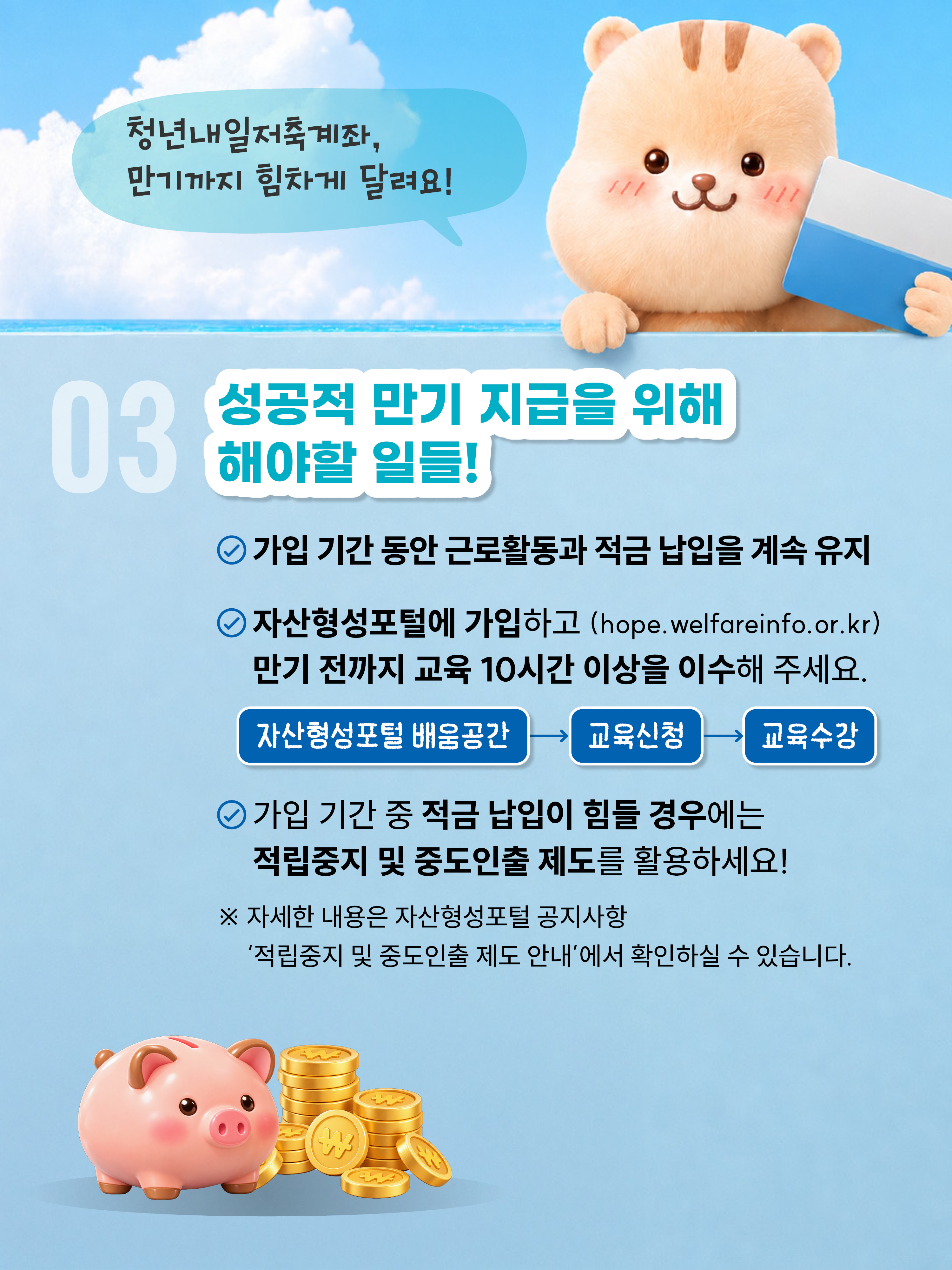 청년내일저축계좌, 만기까지 힘차게 달려요! 03 성공적 만기 지급을 위해 해야할 일들! 가입기간 동안 근로활동과 적금납입을 계속 유지, 자산형성포털에 가입하고(hope.welfareinfo.or.kr)만기 전까지 교육 10시간 이상을 이수해 주세요. 자산형성포털 배움공간  교육신청  교육수강 가입기간 중 적금 납입이 힘들 경우에는 적립중지 및 중도인출 제도를 활용하세요! 자세한 내용은 자산형성포털 공지사항 '적립중지 및 중도인출 제도 안내'에서 확인할 수 있습니다.