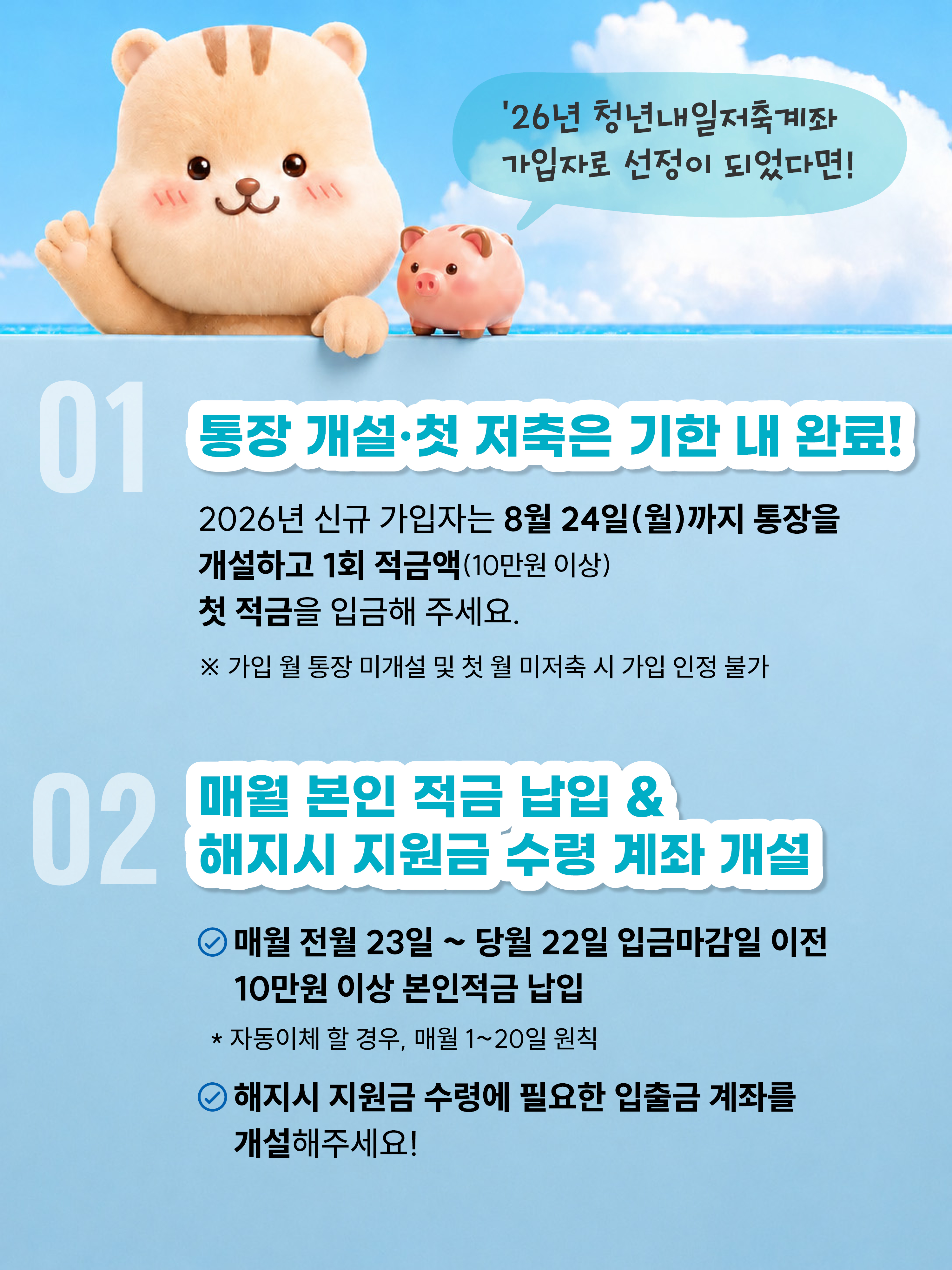 `26년 청년내일저축계좌 가입자로 선정이 되었다면! 01 통장 개설 첫 저축은 기한 내 완료! 2026년 신규가입자는 8월 24일(월)까지 통장을 개설하고 1회 적금액(10만원 이상) 첫 적금을 입금해 주세요. 가입 월 통장 미개설 및 첫 월 미저축 시 가입 인정 불가 02 매월 본인 적금 납입&해지시 지원금 수령계좌개설 매월 전월23일 ~ 당월22일 입금마감일 이전 10만원 이상 본인적금 납입 * 자동이체 할 경우, 매월 1~20일 원칙 해지시 지원금 수령에 필요한 입출금 계좌를 개설해 주세요!