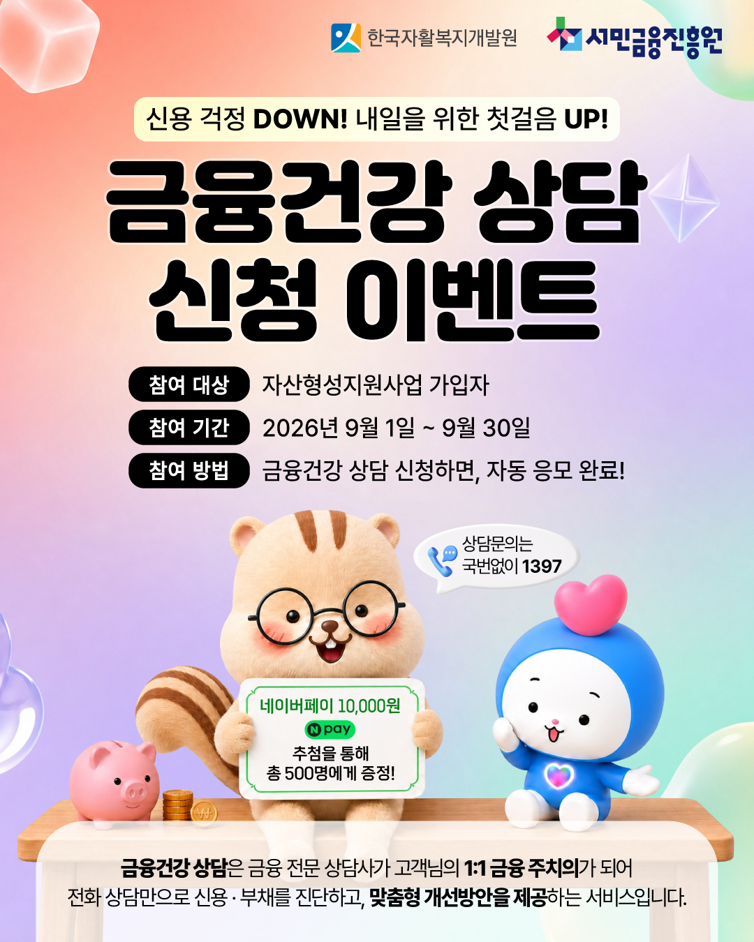 한국자활복지개발원 및 서민금융진흥원 신용걱정 다운, 내일을 위한 첫걸음 업 금융건강상담 신청 이벤트 참여대상 자산형성지원사업 가입자 참여기간 2026년 9월 1일부터 30일까지 참여방법 금융건강상담 신청하면 자동 응모 완료 상담 문의는 국번없이 1391 네이버페이 만원 추첨을 통해 총 500명에게 증정 금융건강 상담은 금융 전문 상담가가 고객님의 1대1 금융 주치의가 되어 전화상담만으로 신용부채를 진단하고 맞춤형 개선방안을 제공하는 서비스입니다