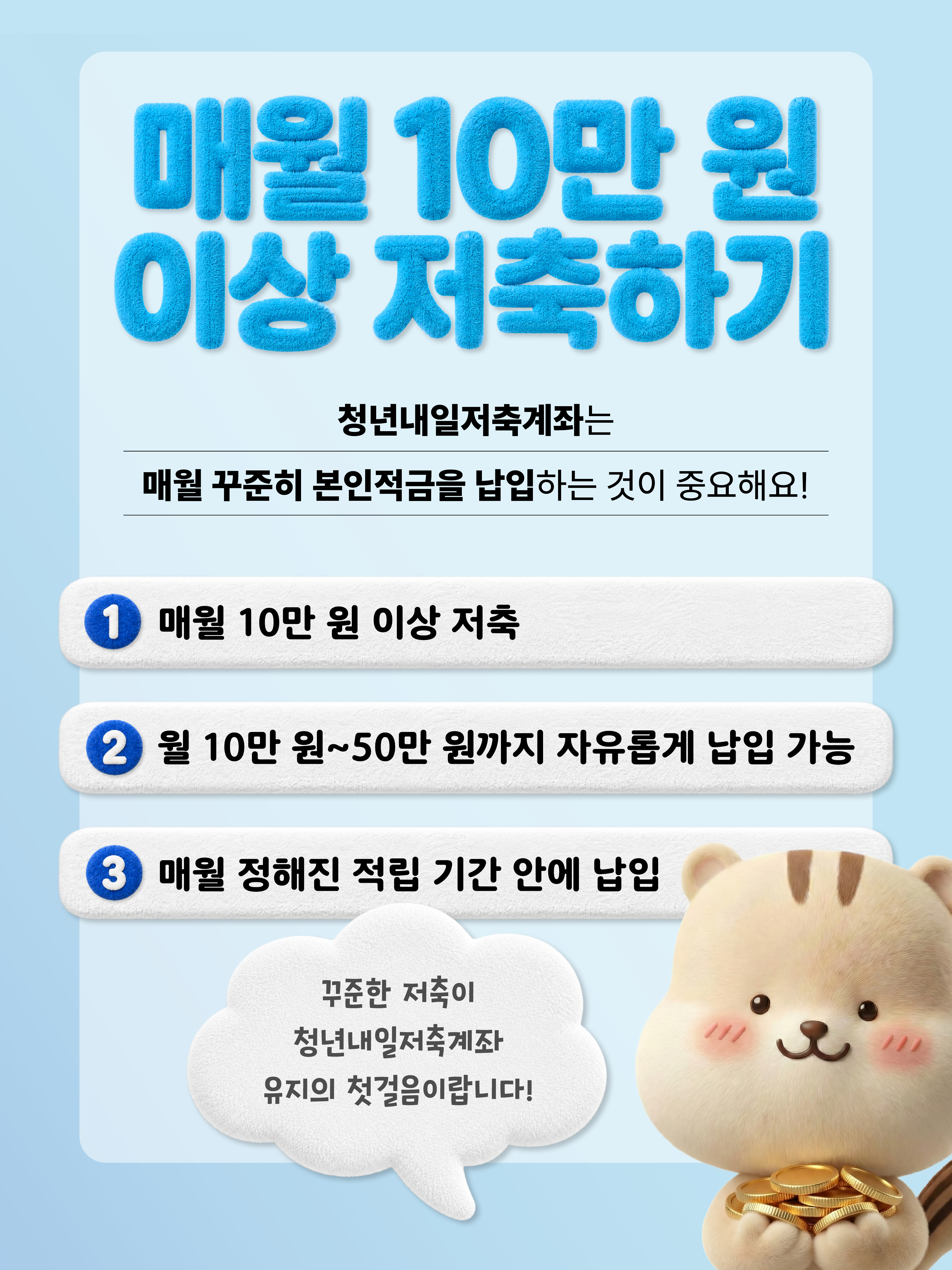매월 10만 원 이상 저축하기 청년내일저축계좌는 매월 꾸준히 본인적금을 납입하는 것이 중요해요! 1.매월 10만 원 이상 저축 2. 월10만 원~50만 원까지 자유롭게 납입 가능 3. 매월 정해진 적립 기간 안에 납입 /꾸준한 저축이 청년내일저축계좌 유지의 첫걸음이랍니다!