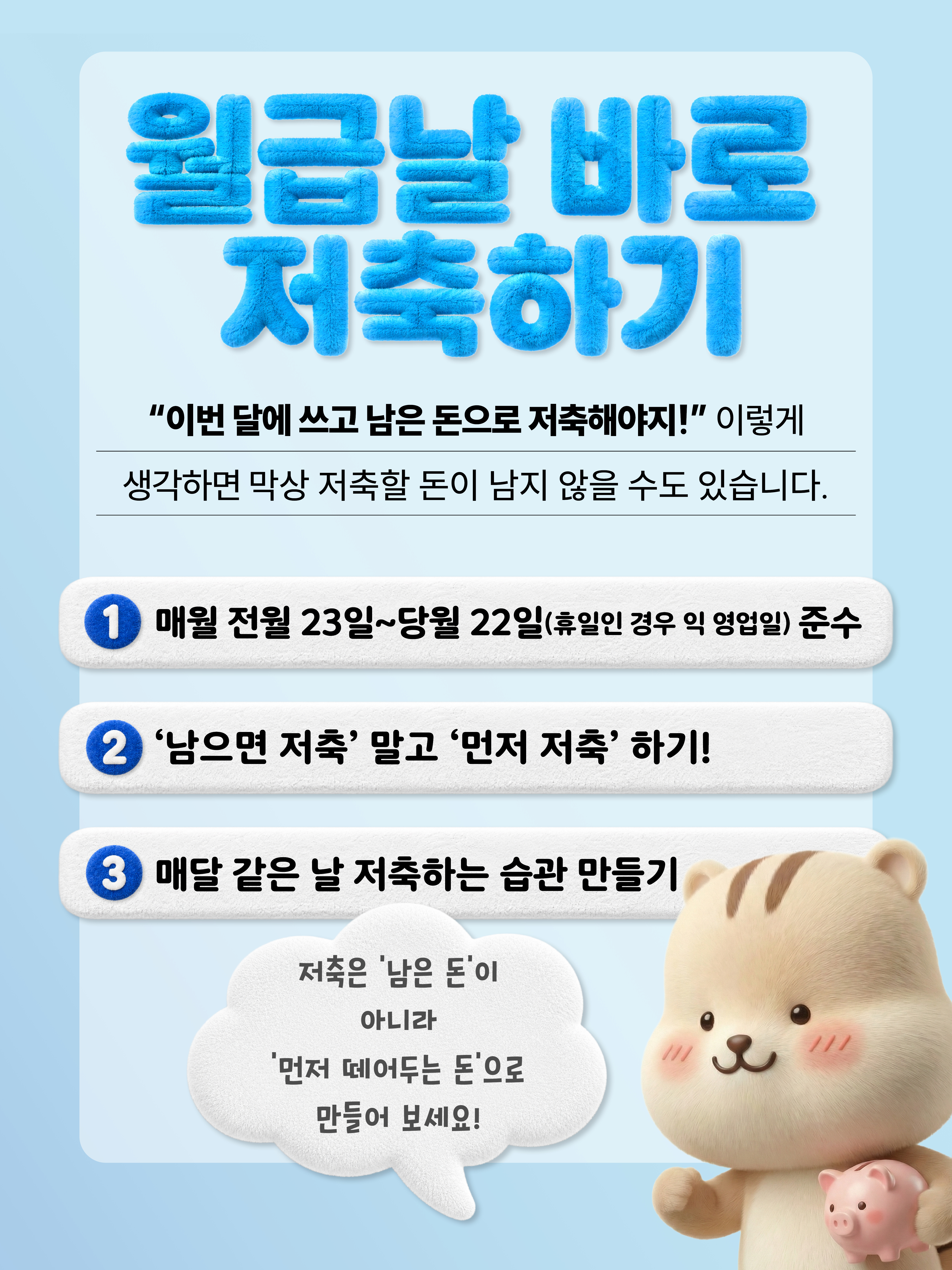 월급날 바로 저축하기 이번 달에 쓰고 남은 돈으로 저축해야지! 이렇게 생각하면 막상 저축할 돈이 남지 않을 수도 있습니다. 1. 매월 전월 23일~당월22일(휴일인 경우 익영업일) 준수 2. '남으면 저축' 말고 '먼저 저축'하기! 3. 매달 같은 날 저축하는 습관 만들기  저축은 남은 돈이 아니라 먼저 떼어두는 돈으로 만들어 보세요!