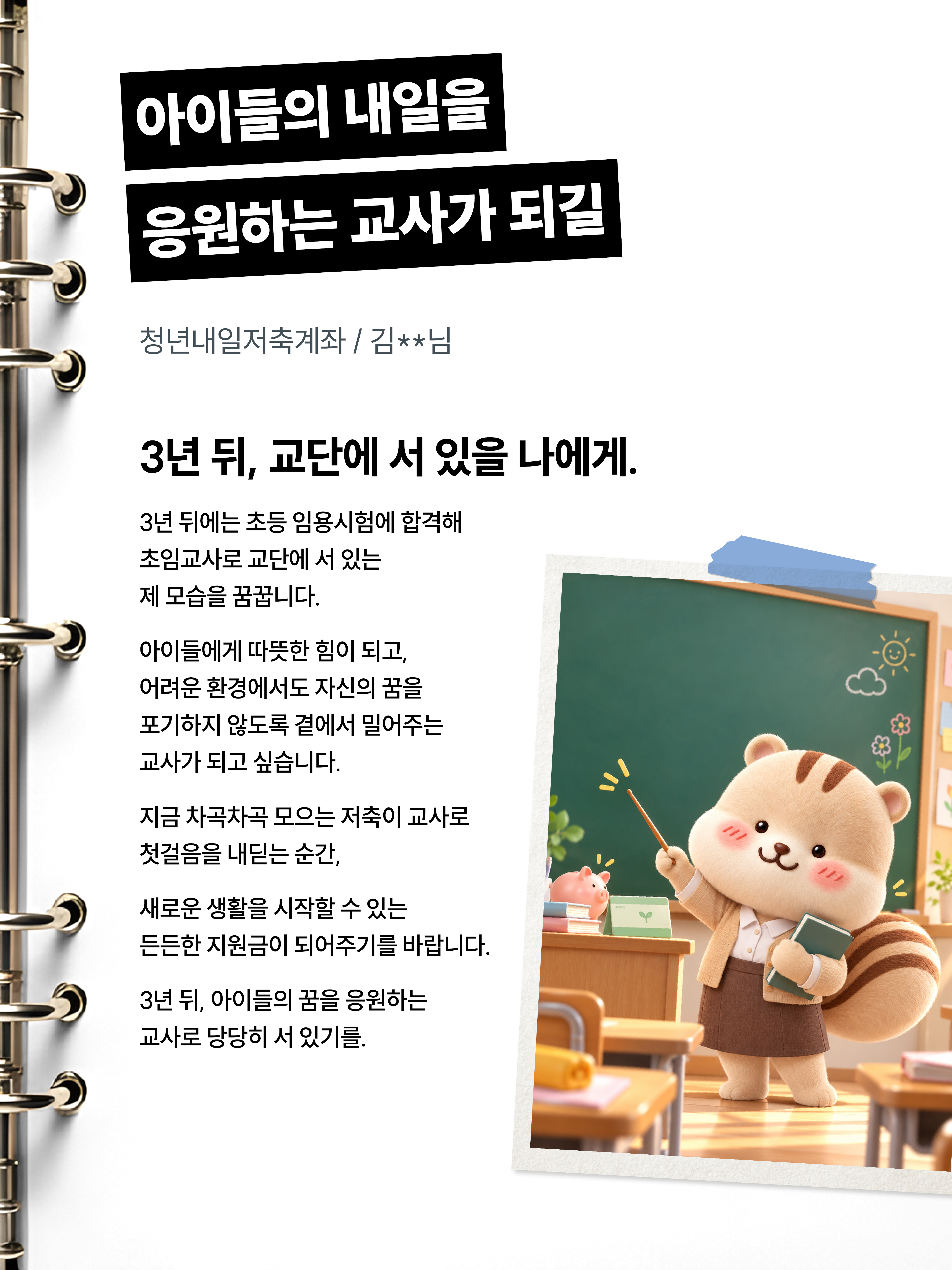 아이들의 내일을 응원하는 교사가 되길 청년내일저축계좌/김**님 3년 뒤, 교단에 서 있을 나에게. 3년 뒤에는 초등 임용시험에 합격해 초임교사로 교단에 서 있는 제 모습을 꿈꿉니다. 아이들에게 따뜻한 힘이 되고, 어려운 환경에서도 자신의 꿈을 포기하지 않도록 곁에서 밀어주는 교사가 되고 싶습니다. 지금 차곡차곡 모으는 저축이 교사로 첫 걸음을 내딛는 순간, 새로운 생활을 시작할 수 있는 든든한 지원금이 되어주기를 바랍니다. 3년 뒤, 아이들의 꿈을 응원하는 교사로 당당히 서 있기를